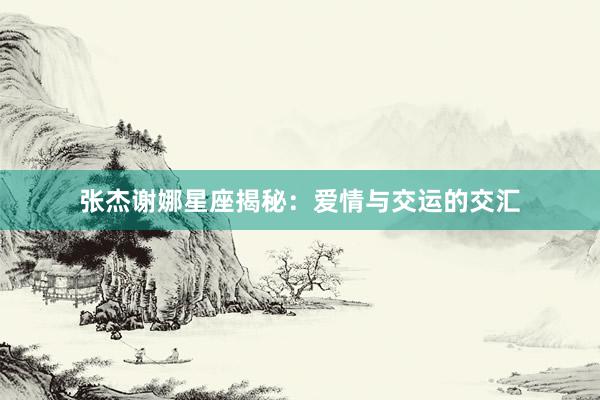 张杰谢娜星座揭秘：爱情与交运的交汇